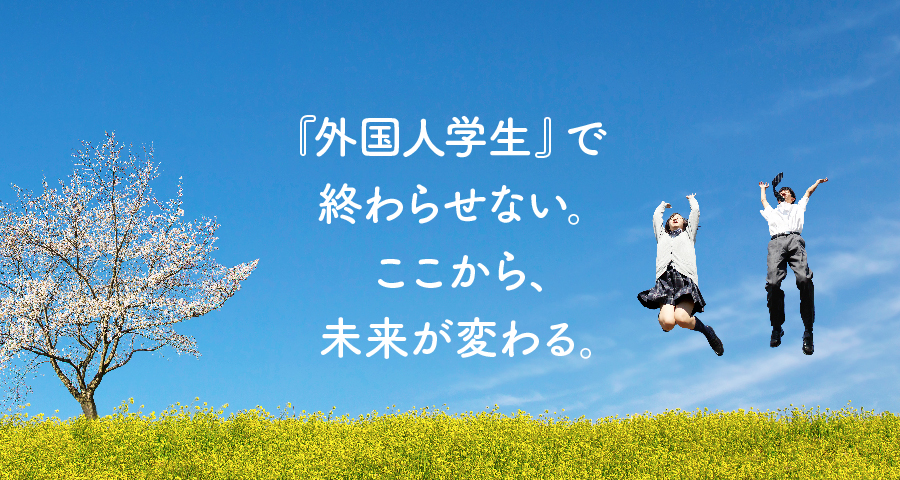 「外国人学生」で終わらせない。 ここから、未来が変わる。